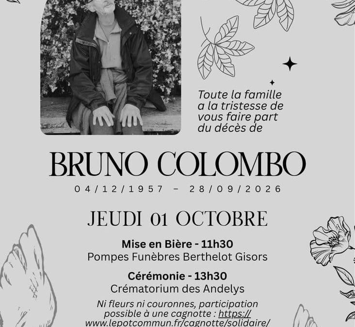 C’est avec une profonde tristesse que la commune vous annonce la disparition de Bruno Colombo. Fondateur engagé de notre épicerie participative, il a œuvré sans relâche pour dynamiser la vie de notre village. La municipalité et l’ensemble des habitants s’associent à la peine de ses proches et lui rendent un hommage chaleureux pour son inlassable dévouement.Pour ceux qui ne peuvent pas venir à la cérémonie, la famille vous invite au pot de l&rsquo;amitié à la salle des fêtes.
